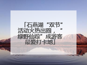 石燕湖“双节”活动火热出圈，“绿野仙踪”成游客最爱打卡地